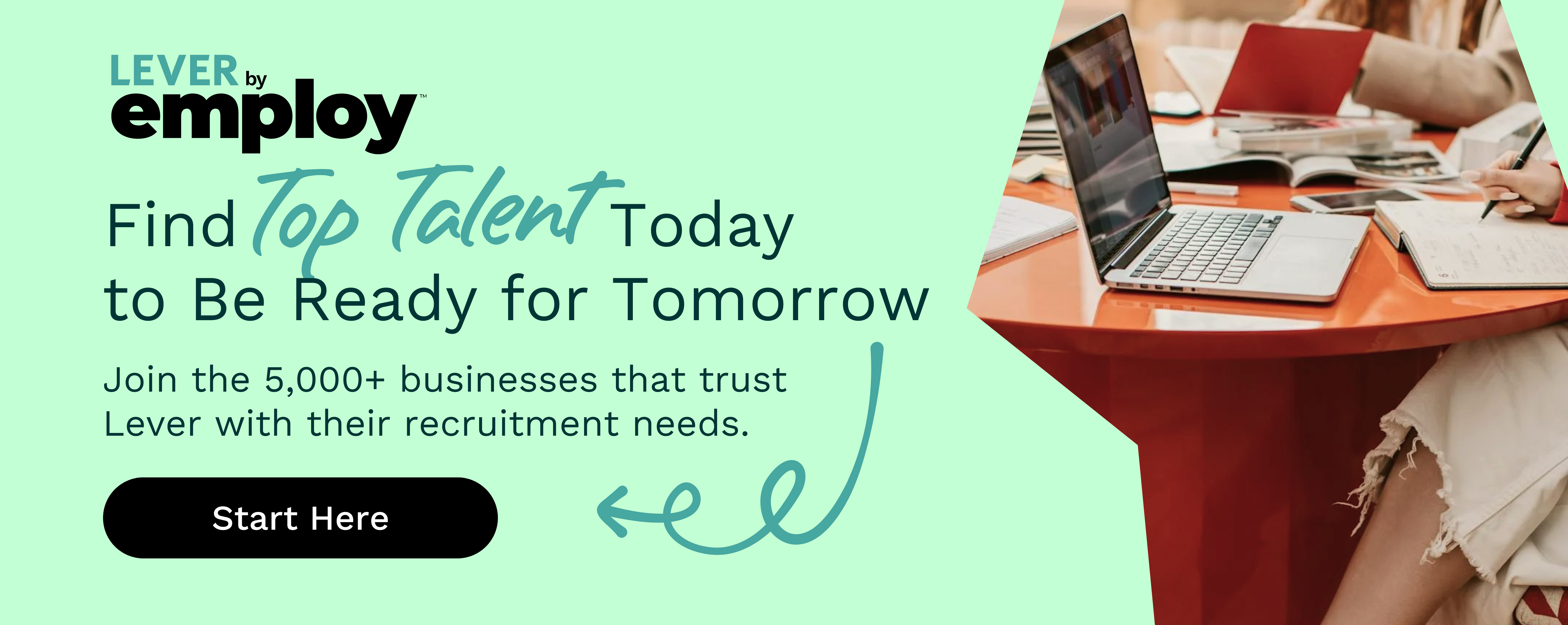 Find top talent today to be ready for tomorrow. Click to join the 5,000+ businesses that trust Lever with their recruitment needs.